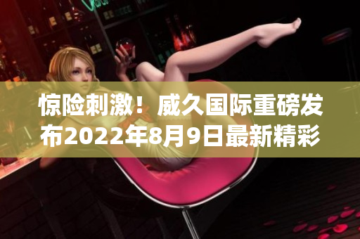 惊险刺激！威久国际重磅发布2022年8月9日最新精彩视频(1)