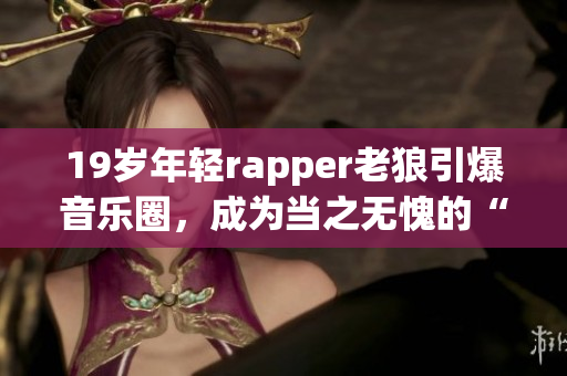 19岁年轻rapper老狼引爆音乐圈，成为当之无愧的“最强之一”