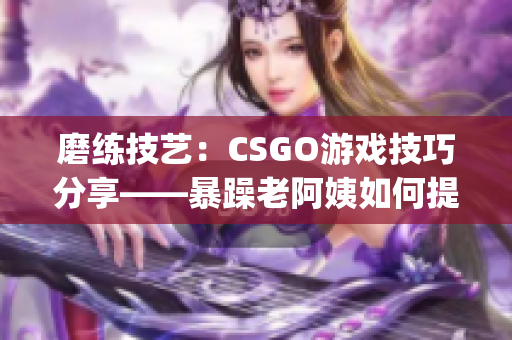 磨练技艺：CSGO游戏技巧分享——暴躁老阿姨如何提高战术水平(1)