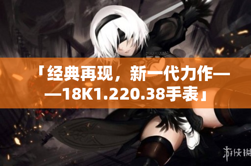 「经典再现，新一代力作——18K1.220.38手表」