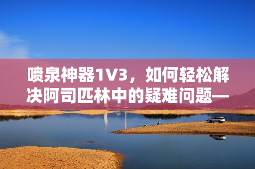 喷泉神器1V3，如何轻松解决阿司匹林中的疑难问题——一位编辑的分享