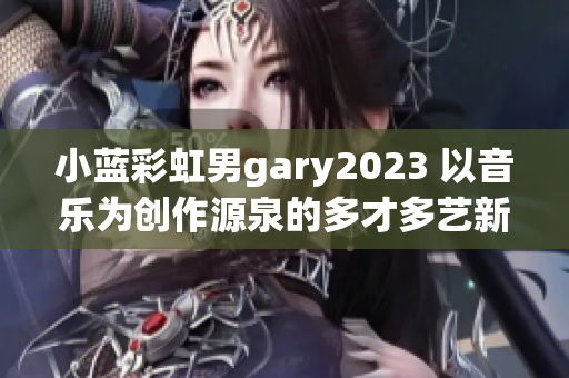 小蓝彩虹男gary2023 以音乐为创作源泉的多才多艺新兴音乐人