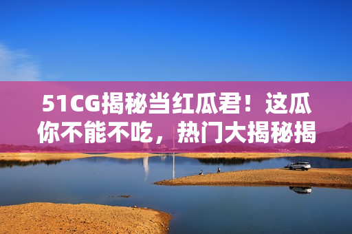 51CG揭秘当红瓜君！这瓜你不能不吃，热门大揭秘揭露！
