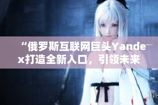 “俄罗斯互联网巨头Yandex打造全新入口，引领未来搜索浪潮”