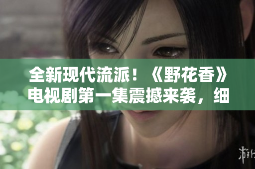 全新现代流派！《野花香》电视剧第一集震撼来袭，细腻情感触动灵魂