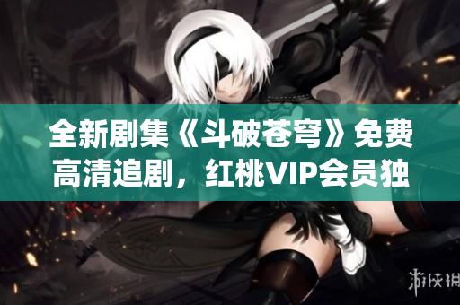 全新剧集《斗破苍穹》免费高清追剧，红桃VIP会员独家福利享不停(1)