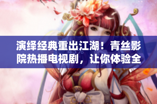 演绎经典重出江湖！青丝影院热播电视剧，让你体验全新视觉盛宴
