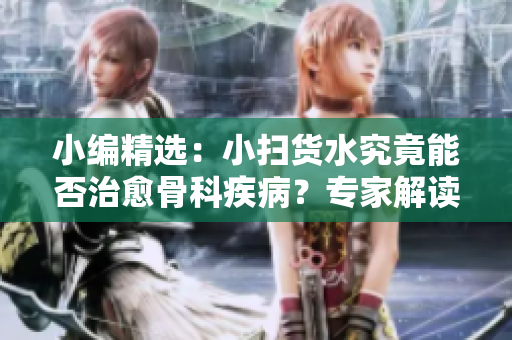 小编精选：小扫货水究竟能否治愈骨科疾病？专家解读带你了解正误