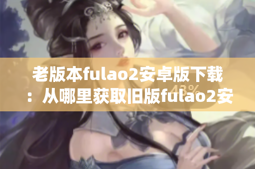 老版本fulao2安卓版下载：从哪里获取旧版fulao2安卓应用(1)