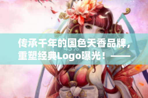传承千年的国色天香品牌，重塑经典Logo曝光！——新闻报道