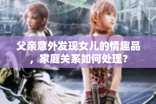 父亲意外发现女儿的情趣品，家庭关系如何处理？
