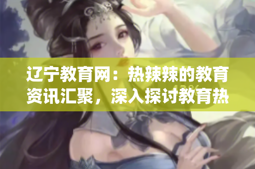 辽宁教育网：热辣辣的教育资讯汇聚，深入探讨教育热点问题(1)