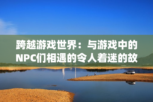 跨越游戏世界：与游戏中的NPC们相遇的令人着迷的故事(1)