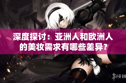 深度探讨：亚洲人和欧洲人的美妆需求有哪些差异？