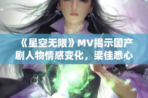 《星空无限》MV揭示国产剧人物情感变化，梁佳悉心演绎