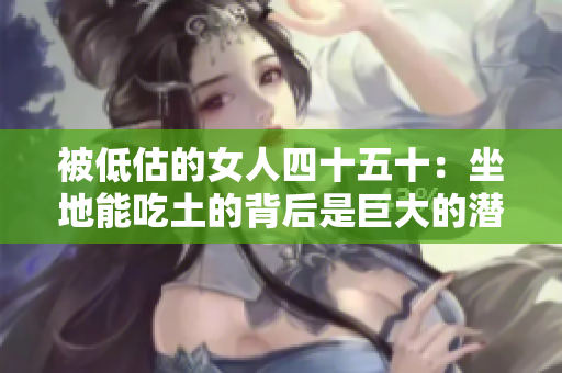 被低估的女人四十五十：坐地能吃土的背后是巨大的潜力和成就！