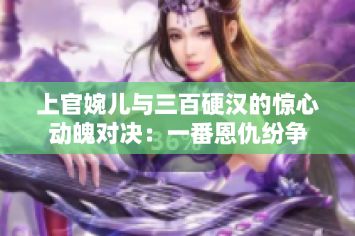 上官婉儿与三百硬汉的惊心动魄对决：一番恩仇纷争