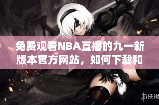 免费观看NBA直播的九一新版本官方网站，如何下载和安装？(1)