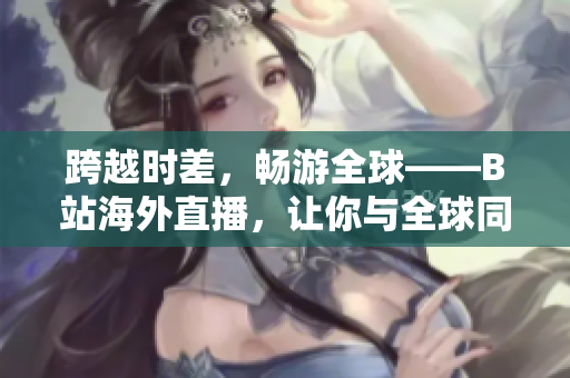 跨越时差，畅游全球——B站海外直播，让你与全球同步！
