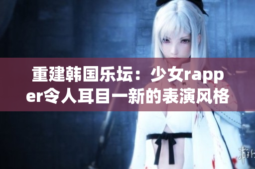 重建韩国乐坛：少女rapper令人耳目一新的表演风格