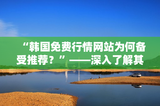 “韩国免费行情网站为何备受推荐？”——深入了解其优势和特点