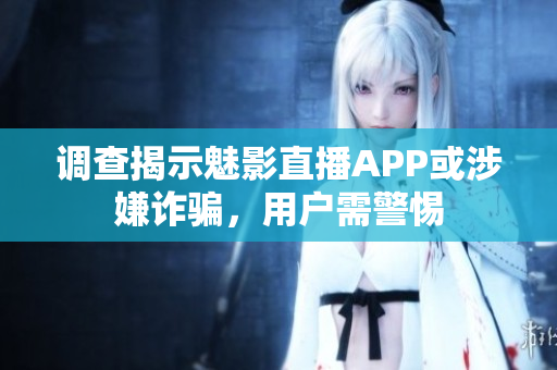 调查揭示魅影直播APP或涉嫌诈骗，用户需警惕