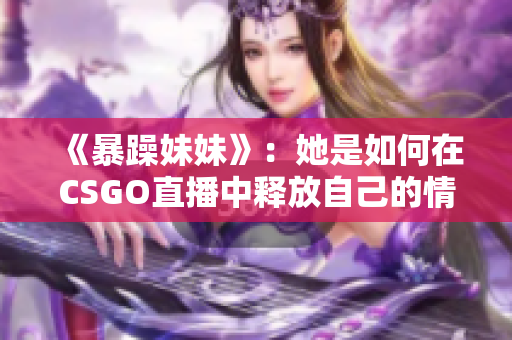 《暴躁妹妹》：她是如何在CSGO直播中释放自己的情绪的！