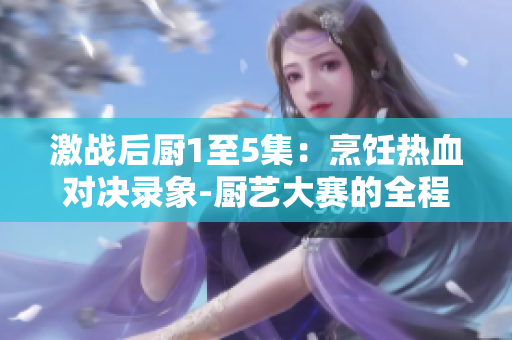 激战后厨1至5集：烹饪热血对决录象-厨艺大赛的全程内幕剧集