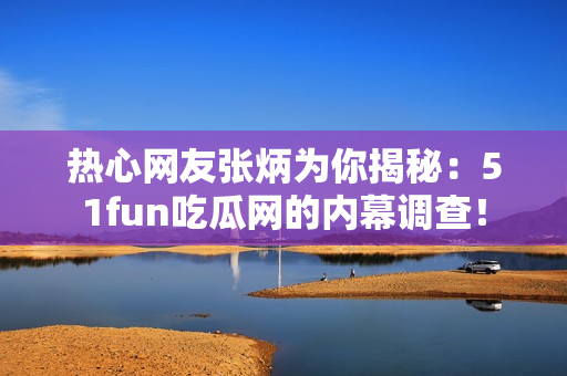 热心网友张炳为你揭秘：51fun吃瓜网的内幕调查！