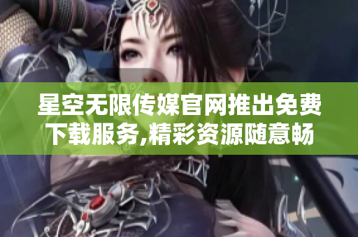 星空无限传媒官网推出免费下载服务,精彩资源随意畅享