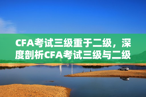 CFA考试三级重于二级，深度剖析CFA考试三级与二级的区别