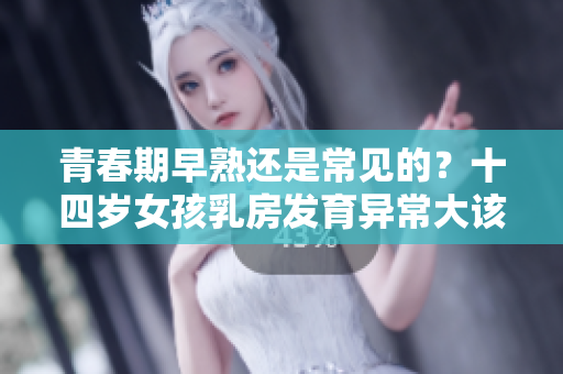 青春期早熟还是常见的？十四岁女孩乳房发育异常大该如何应对？