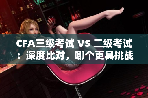 CFA三级考试 VS 二级考试：深度比对，哪个更具挑战性？