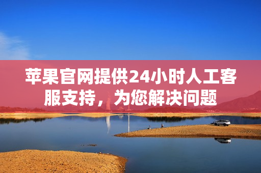 苹果官网提供24小时人工客服支持，为您解决问题