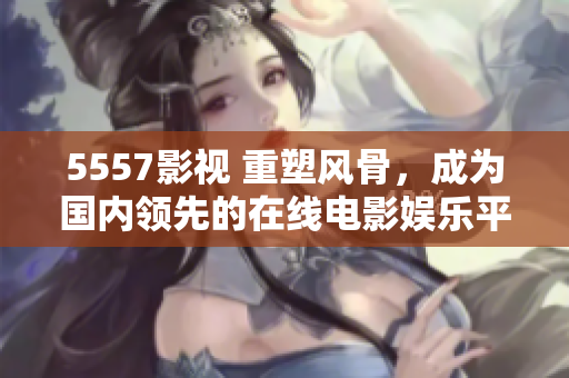 5557影视 重塑风骨，成为国内领先的在线电影娱乐平台