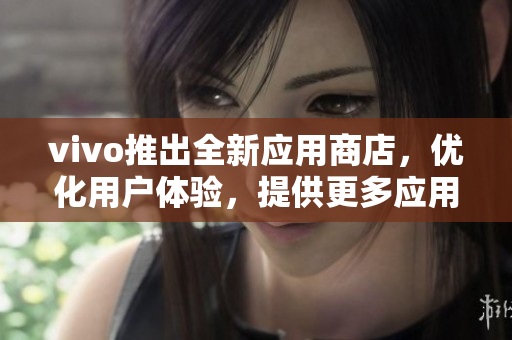 vivo推出全新应用商店，优化用户体验，提供更多应用资源