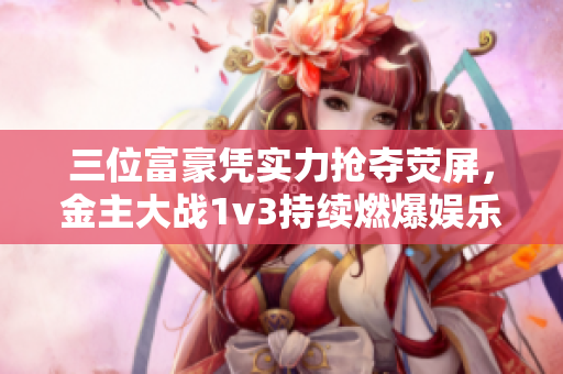 三位富豪凭实力抢夺荧屏，金主大战1v3持续燃爆娱乐圈！