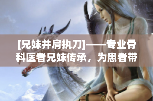 [兄妹并肩执刀]——专业骨科医者兄妹传承，为患者带来新生！