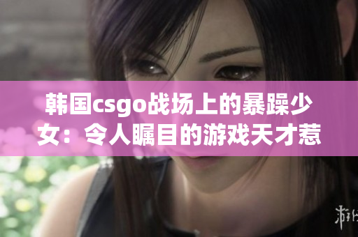 韩国csgo战场上的暴躁少女：令人瞩目的游戏天才惹人爱又惹人怜