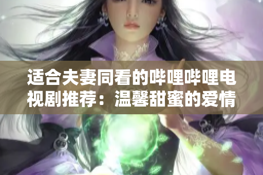 适合夫妻同看的哔哩哔哩电视剧推荐：温馨甜蜜的爱情故事大合集！