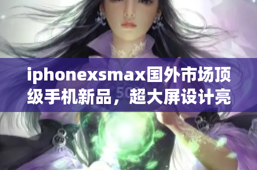 iphonexsmax国外市场顶级手机新品，超大屏设计亮点突出