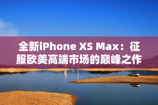 全新iPhone XS Max：征服欧美高端市场的巅峰之作