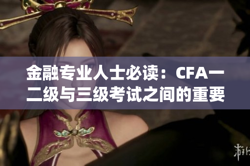 金融专业人士必读：CFA一二级与三级考试之间的重要关联(1)
