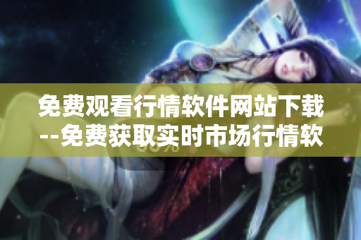 免费观看行情软件网站下载--免费获取实时市场行情软件