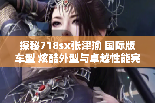 探秘718sx张津瑜 国际版车型 炫酷外型与卓越性能完美结合