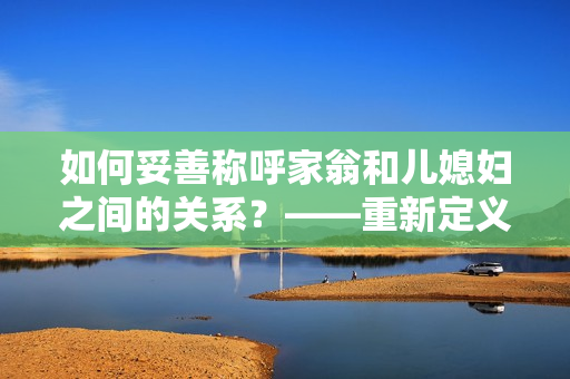 如何妥善称呼家翁和儿媳妇之间的关系？——重新定义合适的亲属称谓