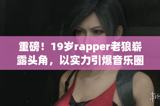 重磅！19岁rapper老狼崭露头角，以实力引爆音乐圈