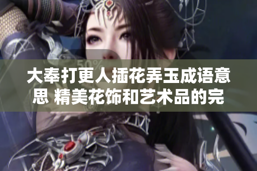 大奉打更人插花弄玉成语意思 精美花饰和艺术品的完美结合 