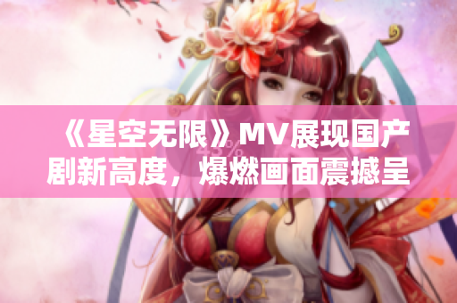 《星空无限》MV展现国产剧新高度，爆燃画面震撼呈现闪耀星光！