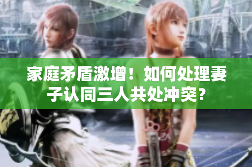 家庭矛盾激增！如何处理妻子认同三人共处冲突？
